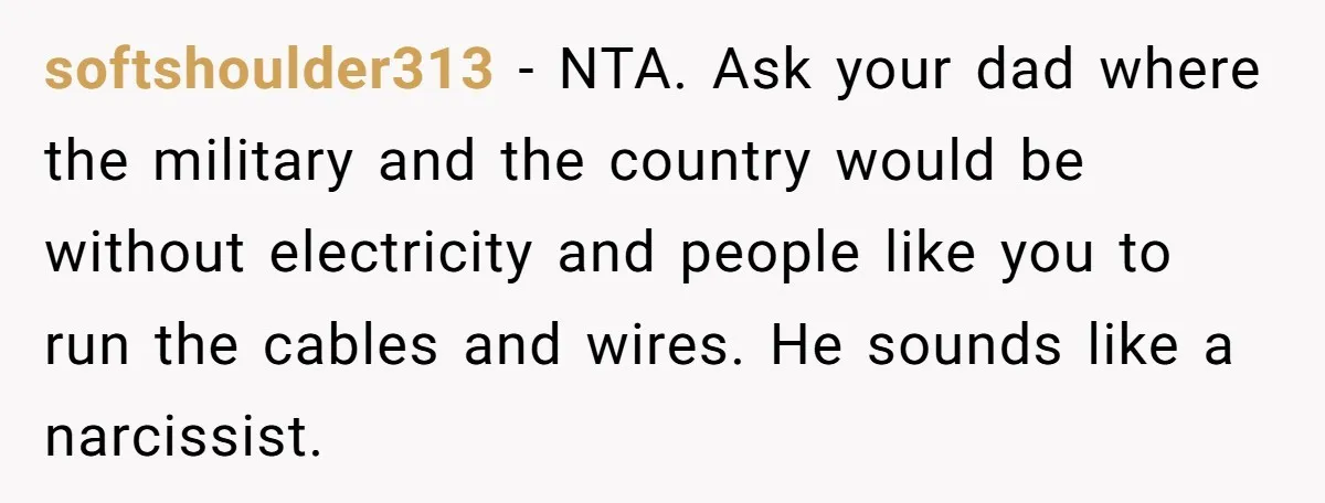 softshoulder313 − NTA. Ask your dad where the military and the country would be without electricity and people like you to run the cables and wires. He sounds like a...