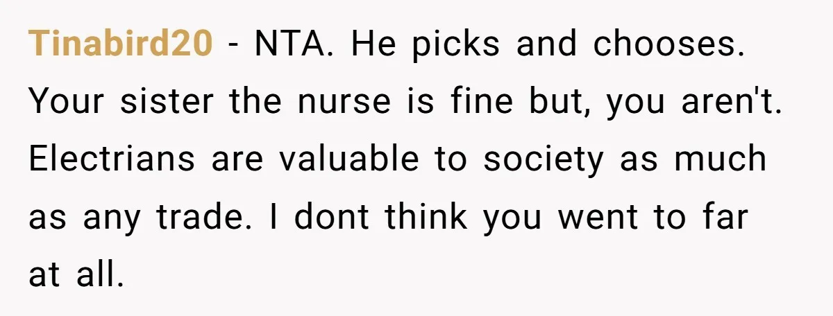 Tinabird20 − NTA. He picks and chooses. Your sister the nurse is fine but, you aren't. Electrians are valuable to society as much as any trade. I dont think you...