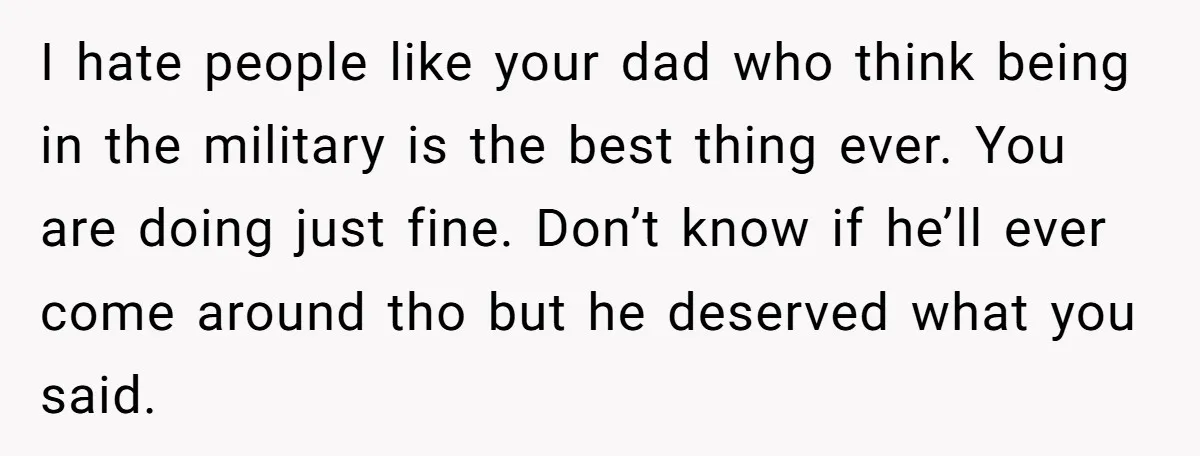 I hate people like your dad who think being in the military is the best thing ever. You are doing just fine. Don’t know if he’ll ever come around tho...