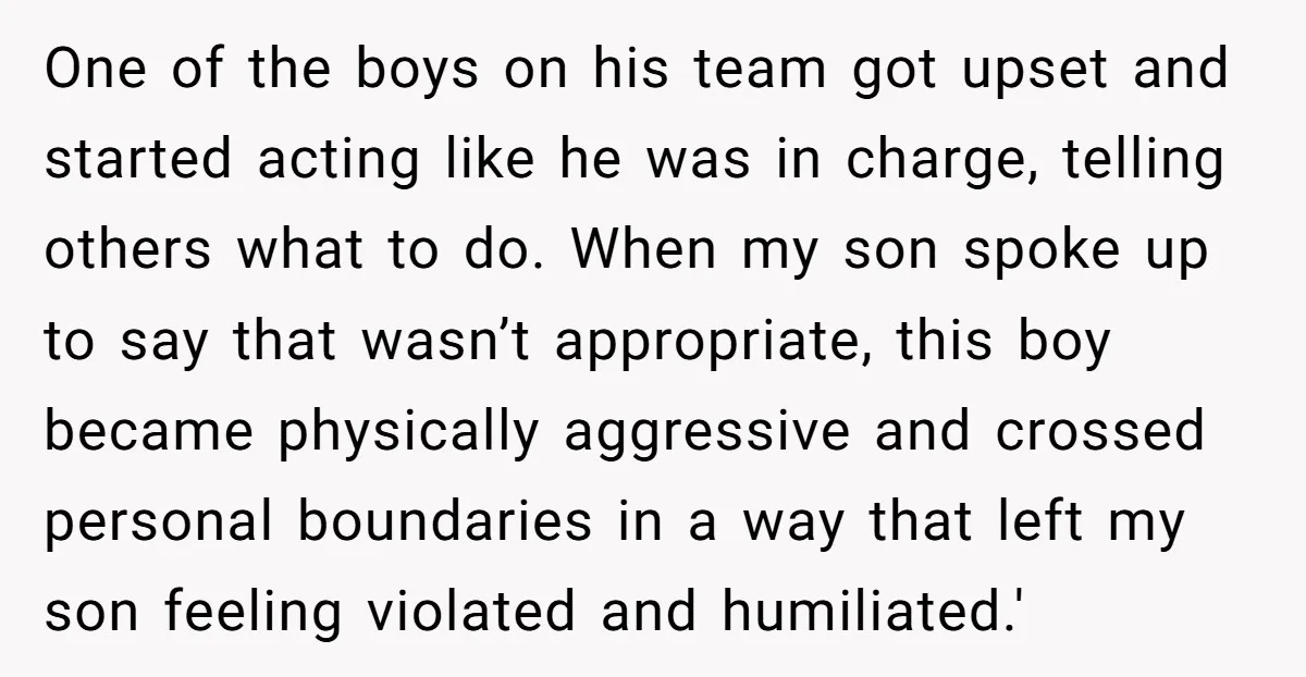 One of the boys on his team got upset and started acting like he was in charge, telling others what to do. When my son spoke up to say that...