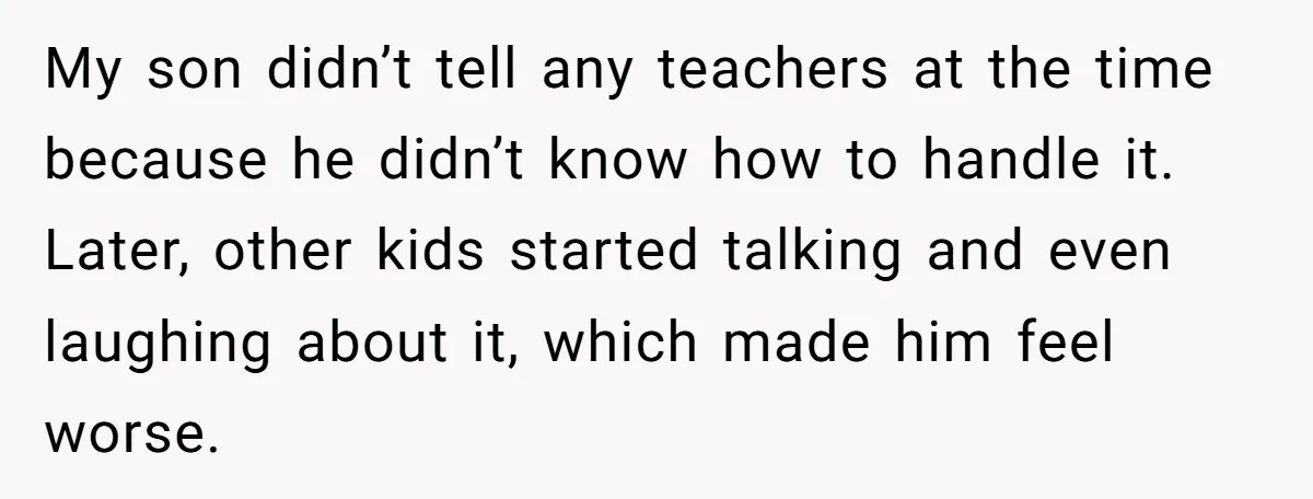 My son didn’t tell any teachers at the time because he didn’t know how to handle it. Later, other kids started talking and even laughing about it, which made him...