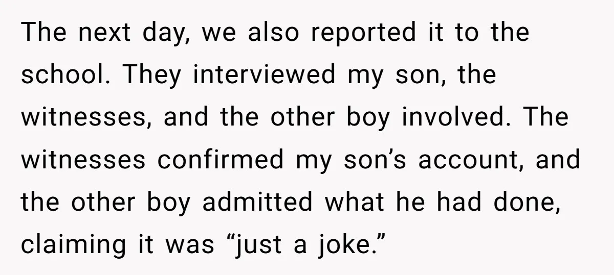 The next day, we also reported it to the school. They interviewed my son, the witnesses, and the other boy involved. The witnesses confirmed my son’s account, and the other...