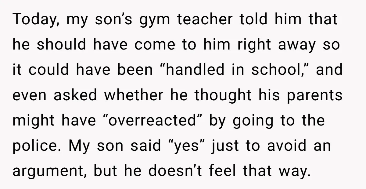 Today, my son’s gym teacher told him that he should have come to him right away so it could have been “handled in school,” and even asked whether he thought...