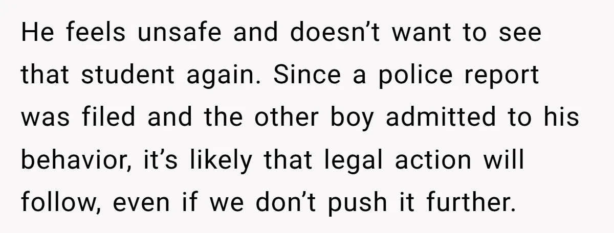 He feels unsafe and doesn’t want to see that student again. Since a police report was filed and the other boy admitted to his behavior, it’s likely that legal action...