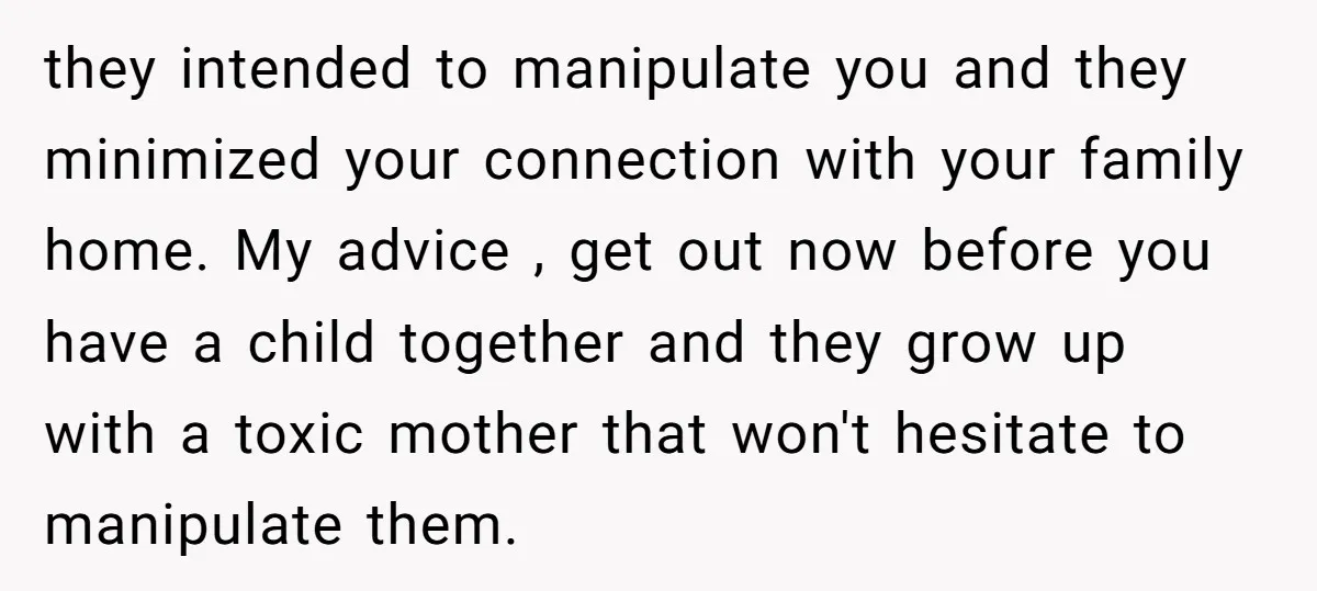 they intended to manipulate you and they minimized your connection with your family home. My advice , get out now before you have a child together and they grow up...