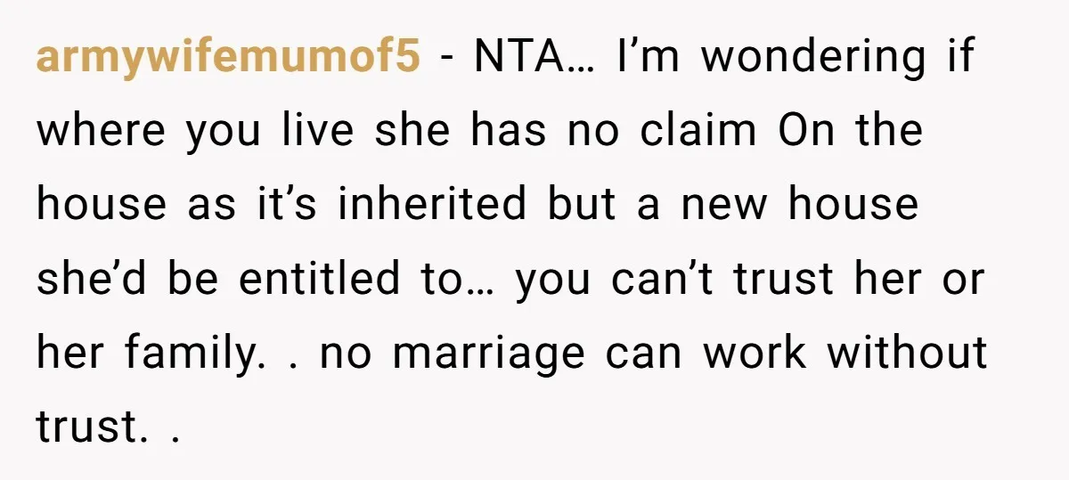armywifemumof5 − NTA… I’m wondering if where you live she has no claim On the house as it’s inherited but a new house she’d be entitled to… you can’t trust...
