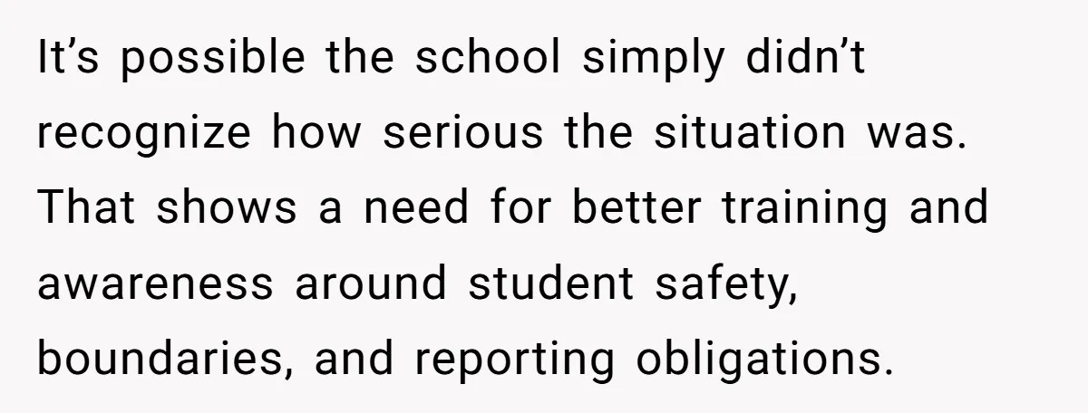 It’s possible the school simply didn’t recognize how serious the situation was. That shows a need for better training and awareness around student safety, boundaries, and reporting obligations.