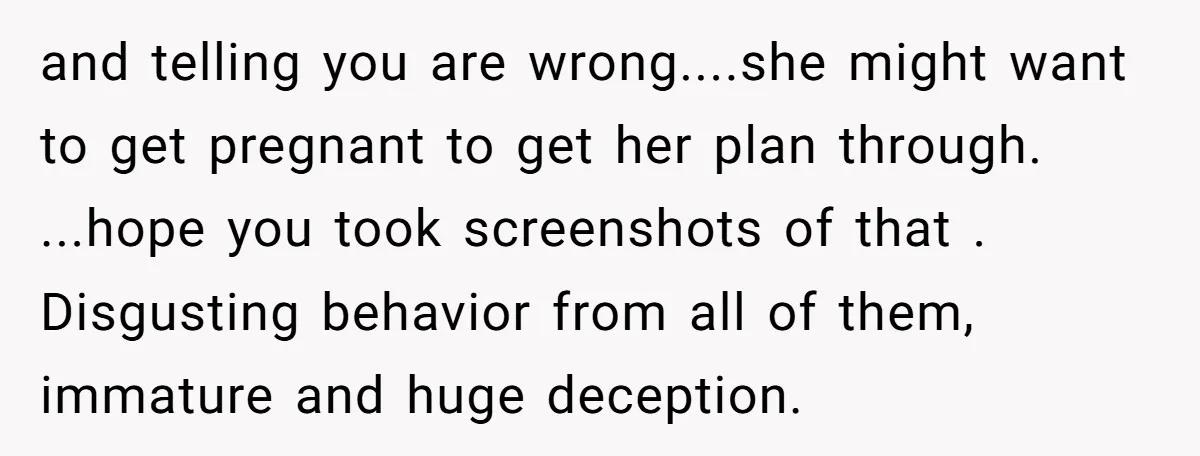 and telling you are wrong....she might want to get pregnant to get her plan through. ...hope you took screenshots of that . Disgusting behavior from all of them, immature and...