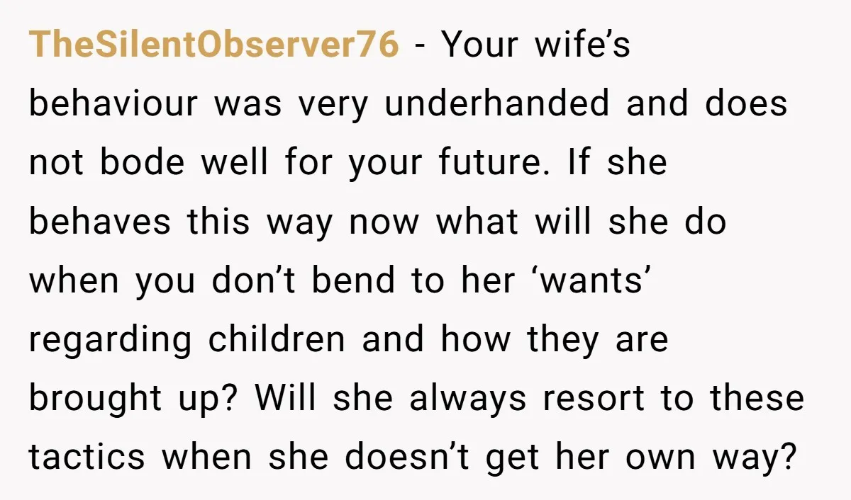 TheSilentObserver76 − Your wife’s behaviour was very underhanded and does not bode well for your future. If she behaves this way now what will she do when you don’t bend...