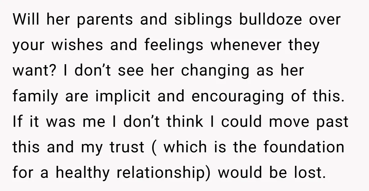 Will her parents and siblings bulldoze over your wishes and feelings whenever they want? I don’t see her changing as her family are implicit and encouraging of this. If it...