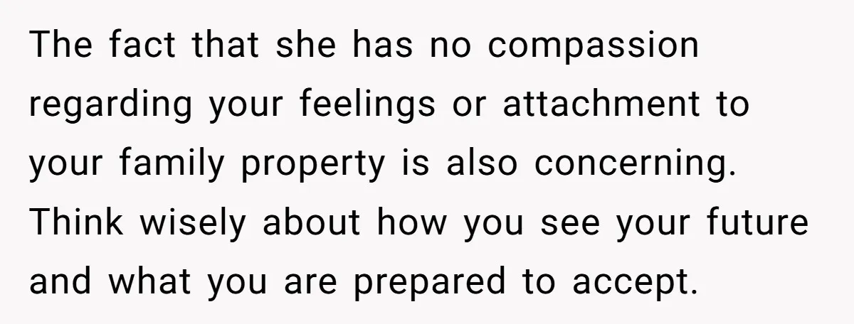 The fact that she has no compassion regarding your feelings or attachment to your family property is also concerning. Think wisely about how you see your future and what you...