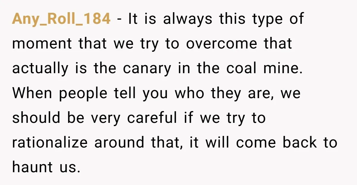 Any_Roll_184 − It is always this type of moment that we try to overcome that actually is the canary in the coal mine. When people tell you who they are,...