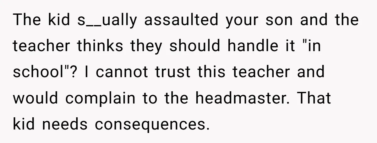 The kid s__ually assaulted your son and the teacher thinks they should handle it "in school"? I cannot trust this teacher and would complain to the headmaster. That kid needs...