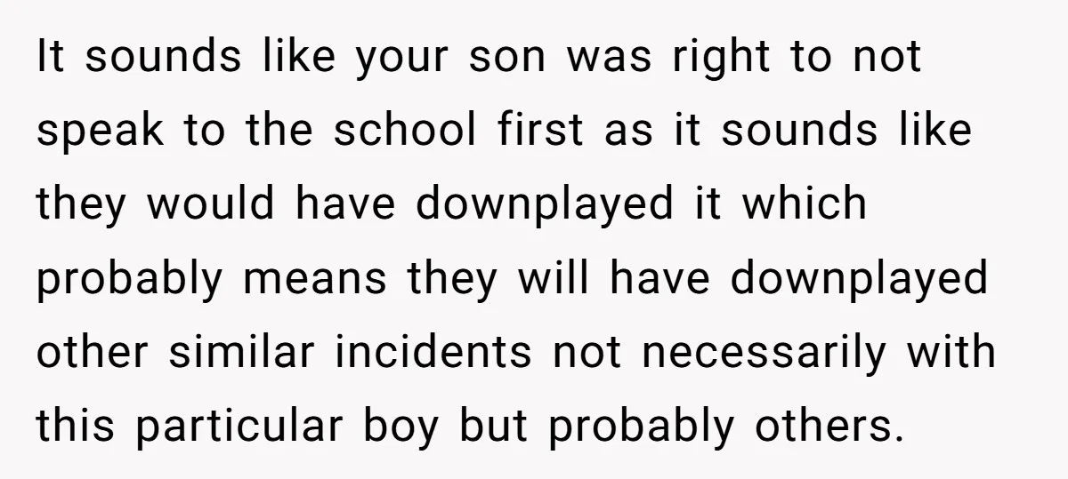 It sounds like your son was right to not speak to the school first as it sounds like they would have downplayed it which probably means they will have downplayed...
