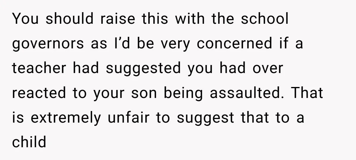 You should raise this with the school governors as I’d be very concerned if a teacher had suggested you had over reacted to your son being assaulted. That is extremely...