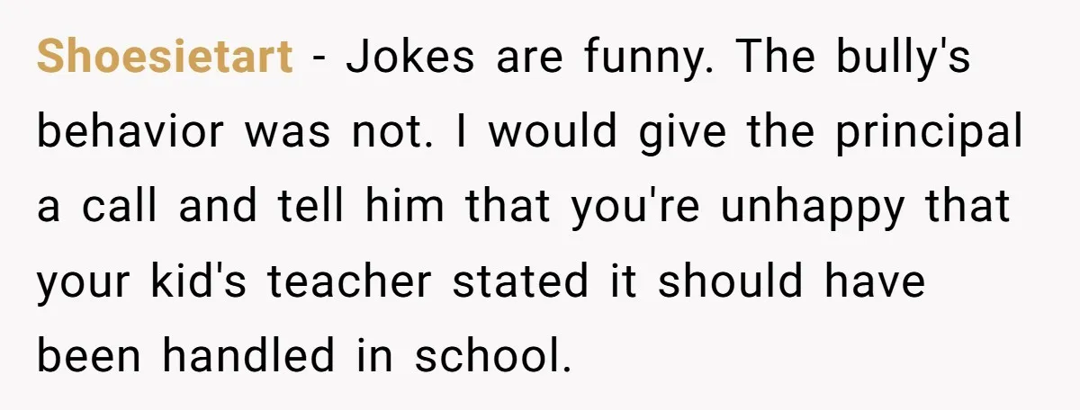 Shoesietart − Jokes are funny. The bully's behavior was not. I would give the principal a call and tell him that you're unhappy that your kid's teacher stated it should...