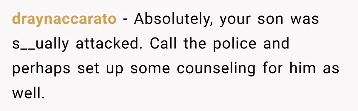 draynaccarato − Absolutely, your son was s__ually attacked. Call the police and perhaps set up some counseling for him as well.