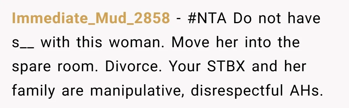 Immediate_Mud_2858 − #NTA Do not have s__ with this woman. Move her into the spare room. Divorce. Your STBX and her family are manipulative, disrespectful AHs.