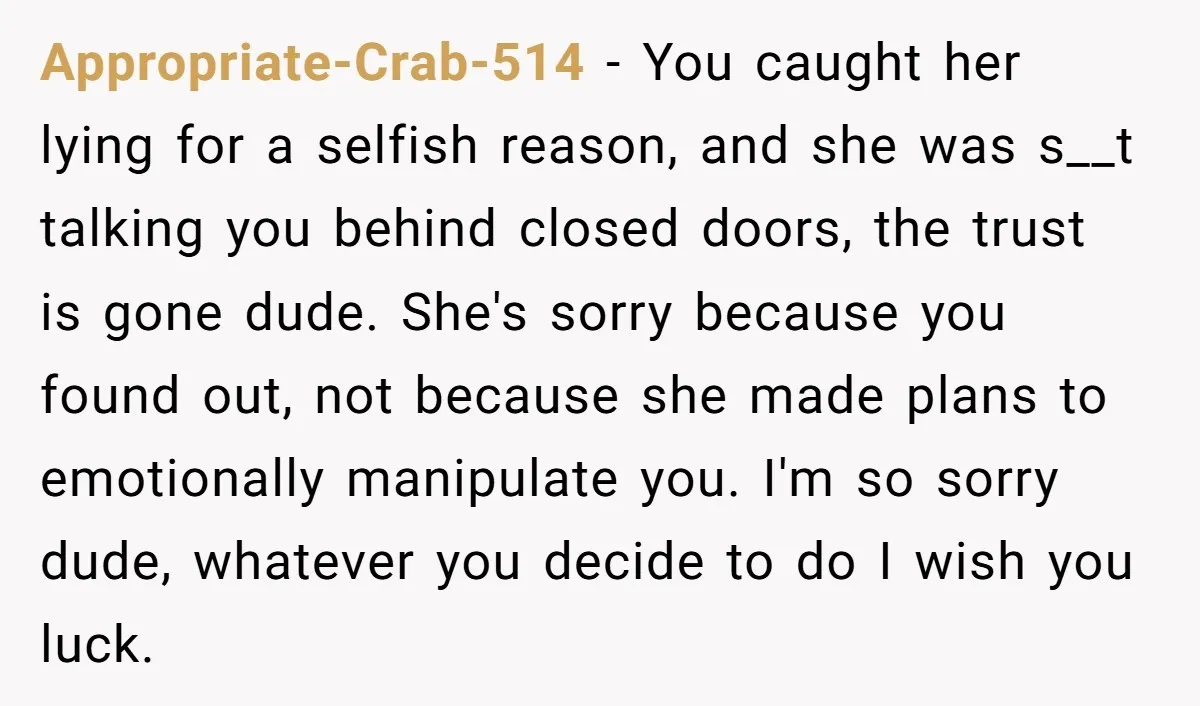 Appropriate-Crab-514 − You caught her lying for a selfish reason, and she was s__t talking you behind closed doors, the trust is gone dude. She's sorry because you found out,...
