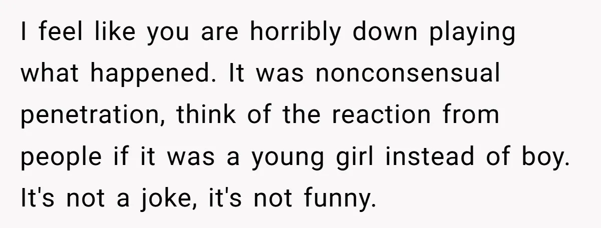 I feel like you are horribly down playing what happened. It was nonconsensual penetration, think of the reaction from people if it was a young girl instead of boy. It's...