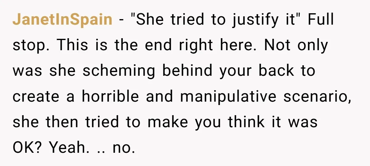JanetInSpain − "She tried to justify it" Full stop. This is the end right here. Not only was she scheming behind your back to create a horrible and manipulative scenario,...