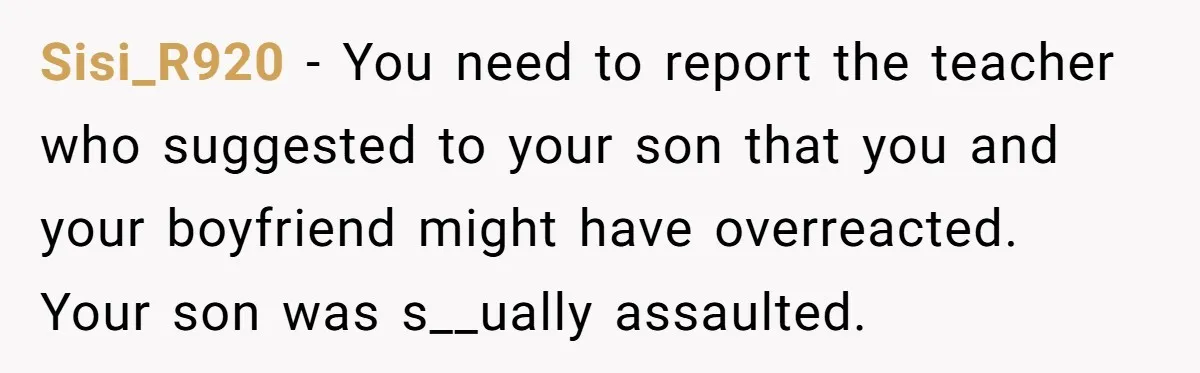 Sisi_R920 − You need to report the teacher who suggested to your son that you and your boyfriend might have overreacted. Your son was s__ually assaulted.