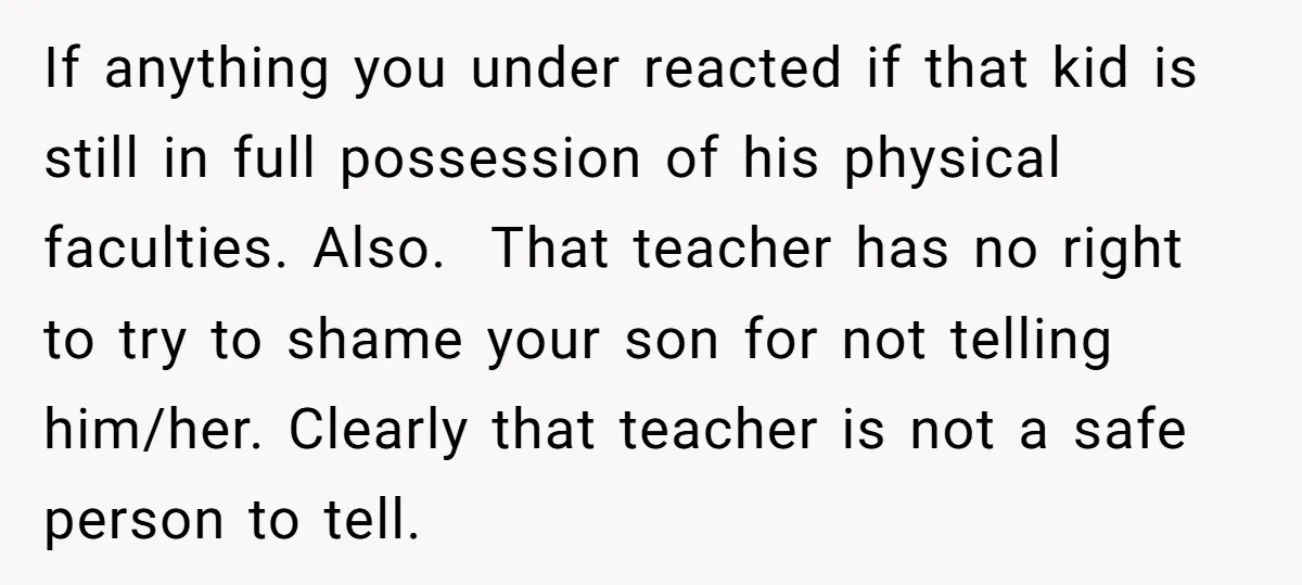 If anything you under reacted if that kid is still in full possession of his physical faculties. Also. That teacher has no right to try to shame your son for...