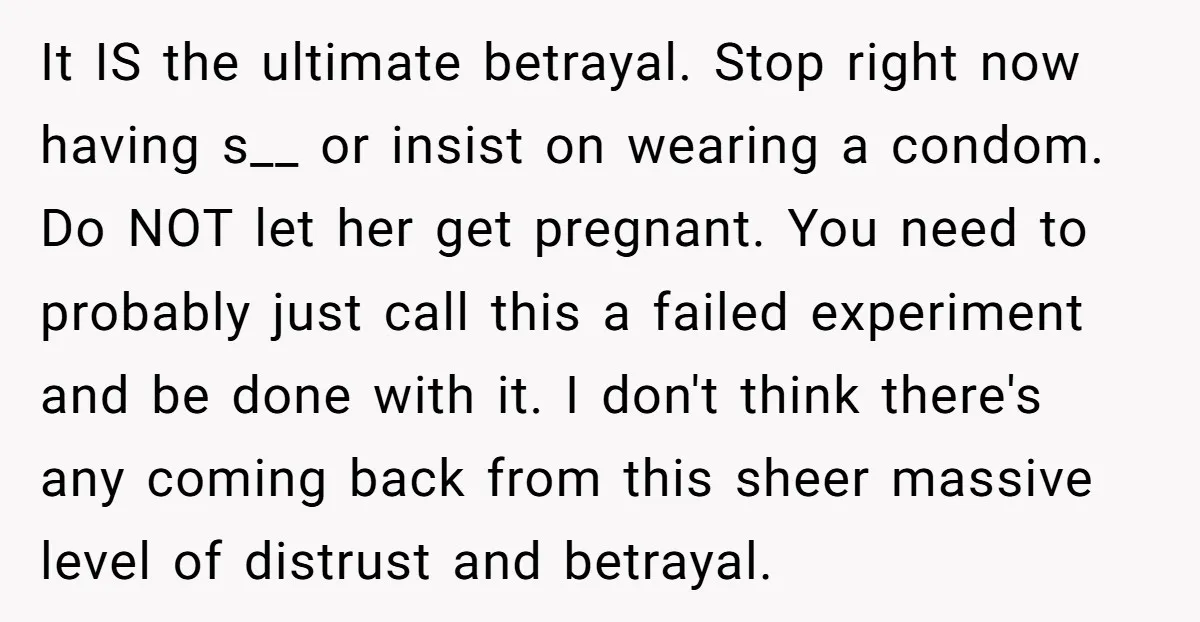 It IS the ultimate betrayal. Stop right now having s__ or insist on wearing a condom. Do NOT let her get pregnant. You need to probably just call this a...