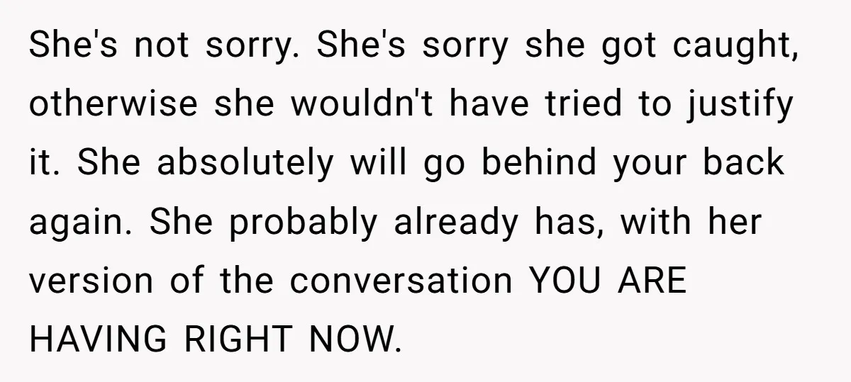She's not sorry. She's sorry she got caught, otherwise she wouldn't have tried to justify it. She absolutely will go behind your back again. She probably already has, with her...