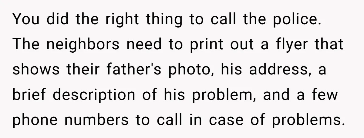 You did the right thing to call the police. The neighbors need to print out a flyer that shows their father's photo, his address, a brief description of his problem,...
