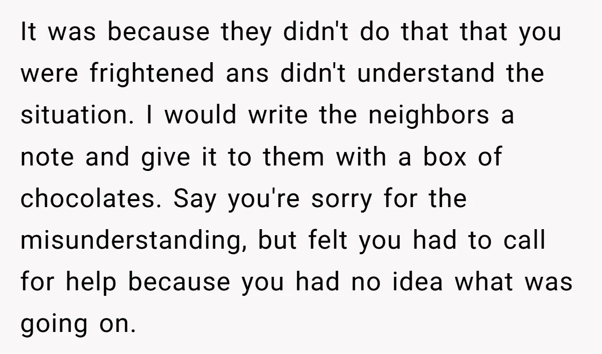 It was because they didn't do that that you were frightened ans didn't understand the situation. I would write the neighbors a note and give it to them with a...