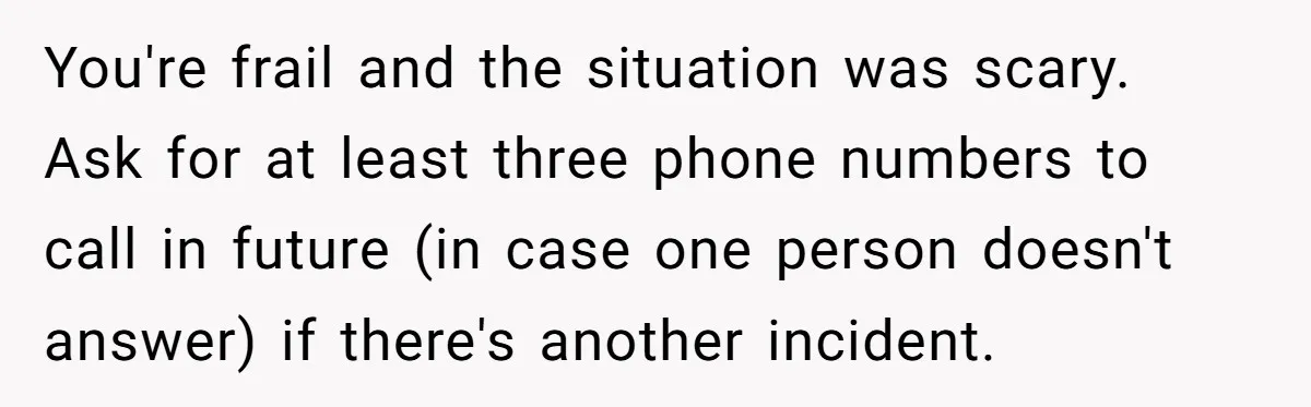 You're frail and the situation was scary. Ask for at least three phone numbers to call in future (in case one person doesn't answer) if there's another incident.