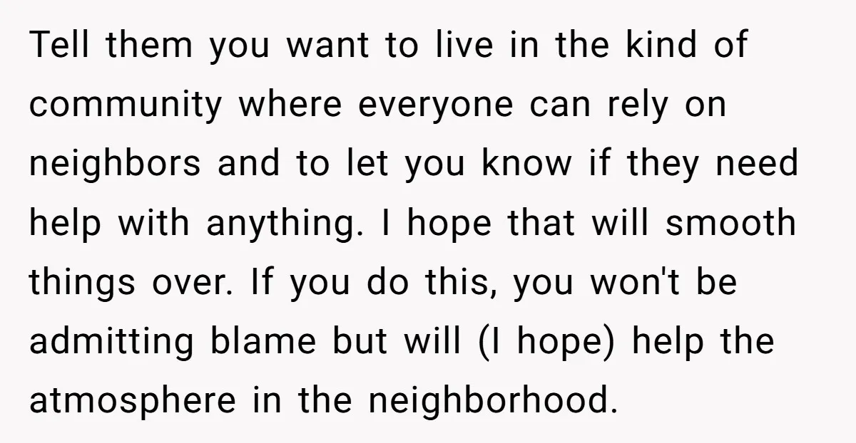 Tell them you want to live in the kind of community where everyone can rely on neighbors and to let you know if they need help with anything. I hope...