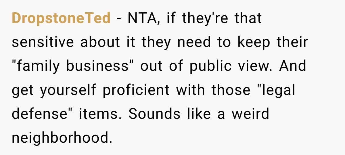 DropstoneTed - NTA, if they're that sensitive about it they need to keep their "family business" out of public view. And get yourself proficient with those "legal defense" items. Sounds...