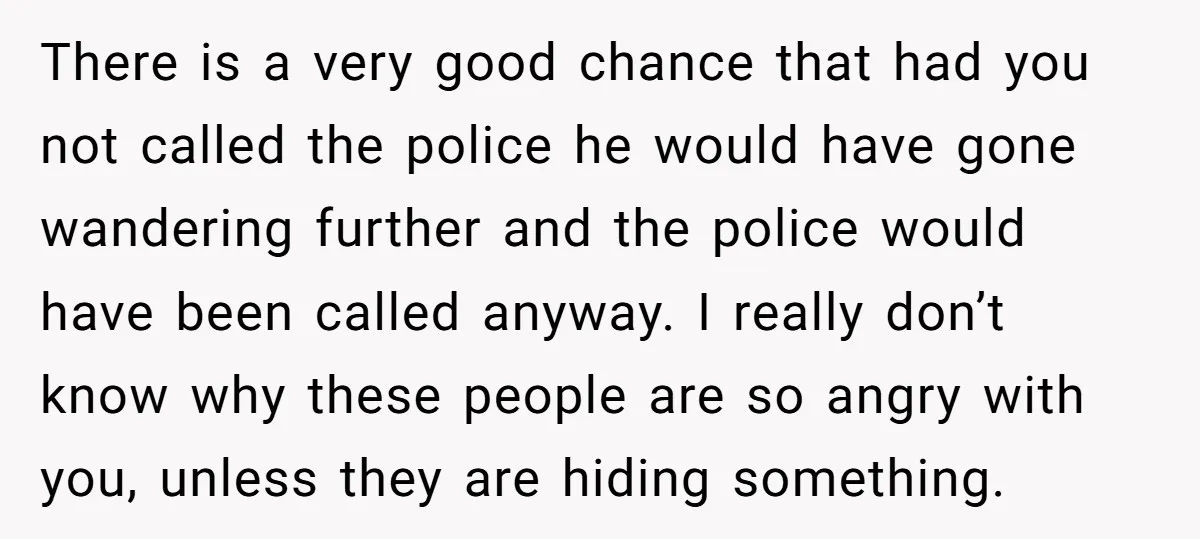 There is a very good chance that had you not called the police he would have gone wandering further and the police would have been called anyway. I really don’t...