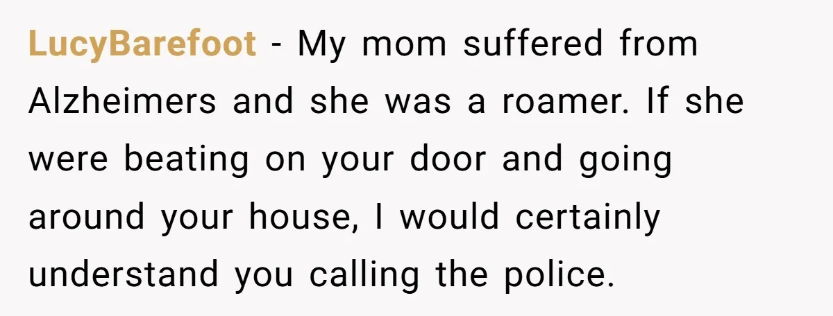LucyBarefoot - My mom suffered from Alzheimers and she was a roamer. If she were beating on your door and going around your house, I would certainly understand you calling...