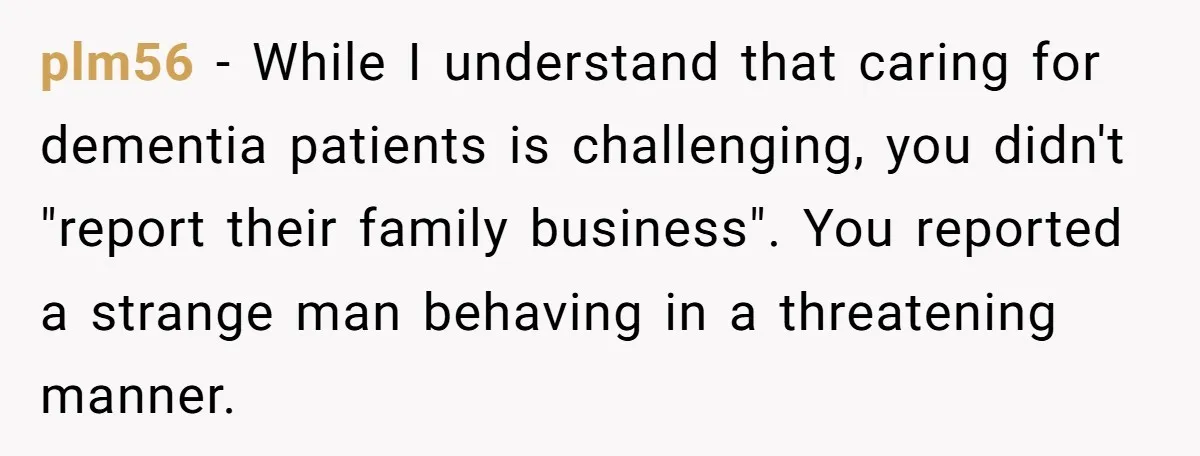 plm56 - While I understand that caring for dementia patients is challenging, you didn't "report their family business". You reported a strange man behaving in a threatening manner.