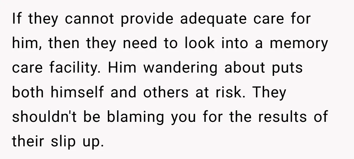 If they cannot provide adequate care for him, then they need to look into a memory care facility. Him wandering about puts both himself and others at risk. They shouldn't...