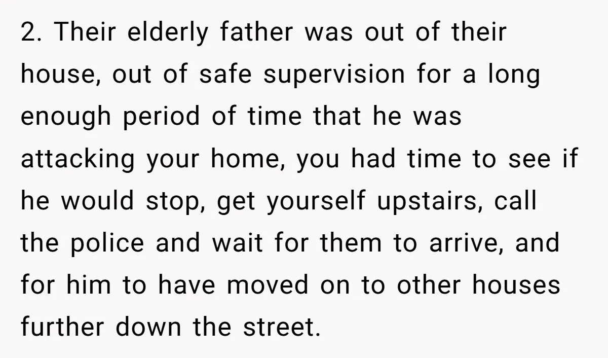 2. Their elderly father was out of their house, out of safe supervision for a long enough period of time that he was attacking your home, you had time to...