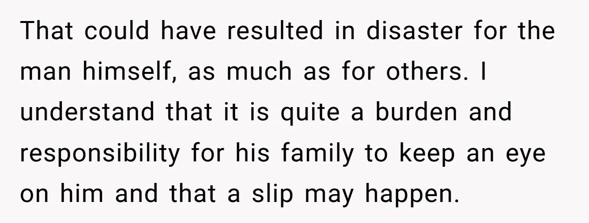 That could have resulted in disaster for the man himself, as much as for others. I understand that it is quite a burden and responsibility for his family to keep...