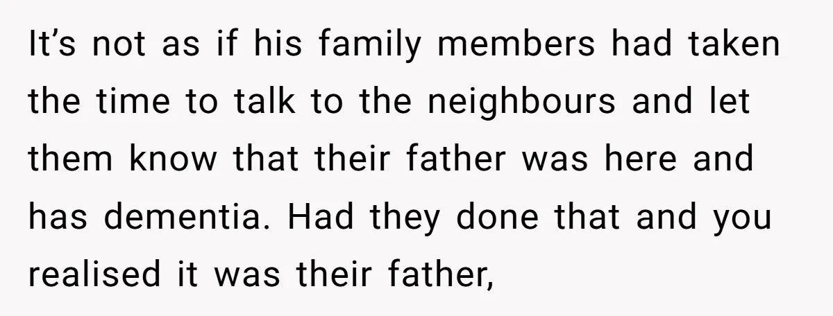 It’s not as if his family members had taken the time to talk to the neighbours and let them know that their father was here and has dementia. Had they...