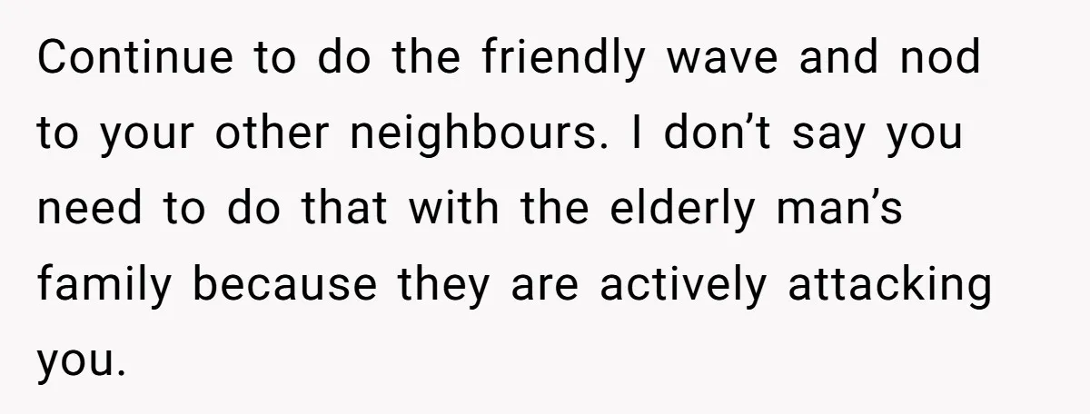 Continue to do the friendly wave and nod to your other neighbours. I don’t say you need to do that with the elderly man’s family because they are actively attacking...