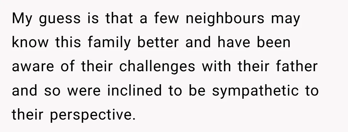 My guess is that a few neighbours may know this family better and have been aware of their challenges with their father and so were inclined to be sympathetic to...