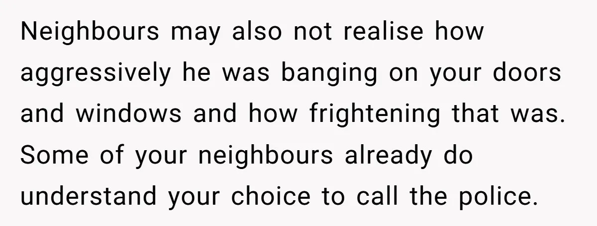 Neighbours may also not realise how aggressively he was banging on your doors and windows and how frightening that was. Some of your neighbours already do understand your choice to...