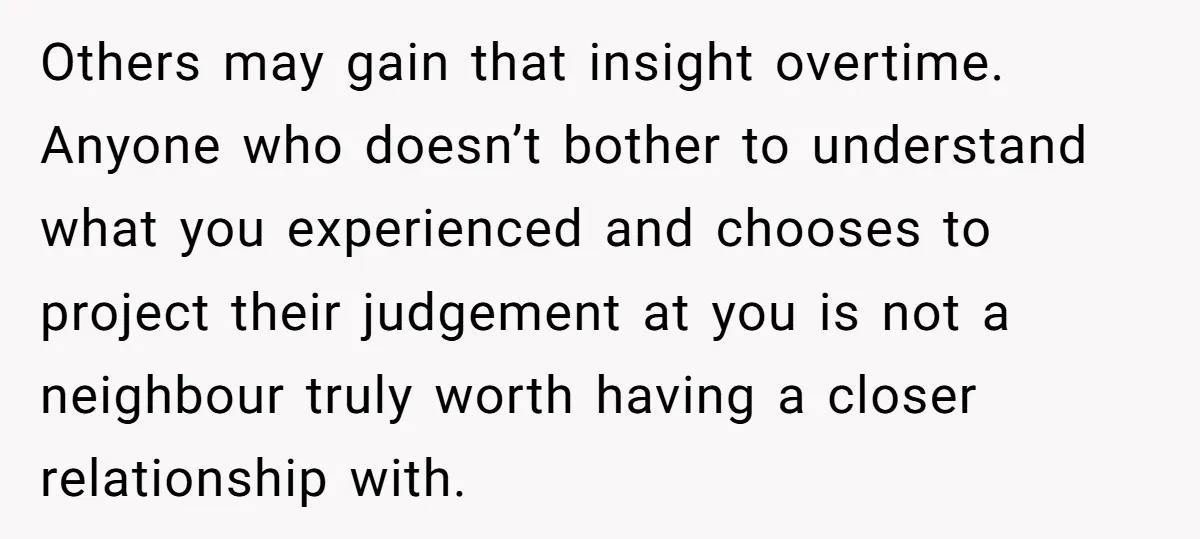 Others may gain that insight overtime. Anyone who doesn’t bother to understand what you experienced and chooses to project their judgement at you is not a neighbour truly worth having...