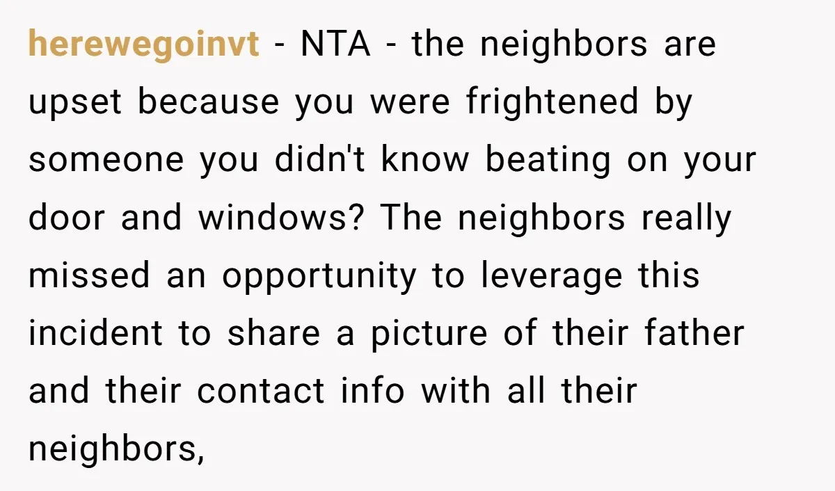 herewegoinvt - NTA - the neighbors are upset because you were frightened by someone you didn't know beating on your door and windows? The neighbors really missed an opportunity to...