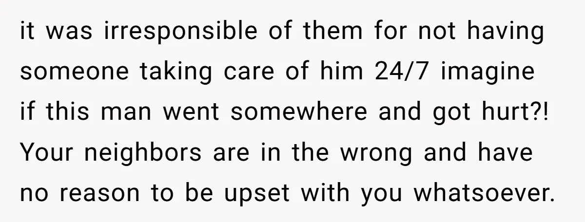it was irresponsible of them for not having someone taking care of him 24/7 imagine if this man went somewhere and got hurt?! Your neighbors are in the wrong and...
