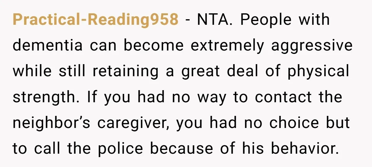 Practical-Reading958 - NTA. People with dementia can become extremely aggressive while still retaining a great deal of physical strength. If you had no way to contact the neighbor’s caregiver, you...