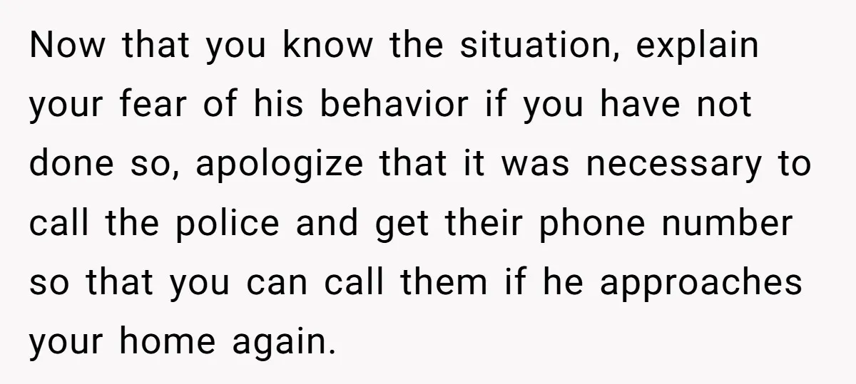 Now that you know the situation, explain your fear of his behavior if you have not done so, apologize that it was necessary to call the police and get their...