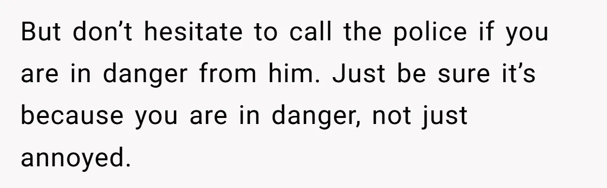 But don’t hesitate to call the police if you are in danger from him. Just be sure it’s because you are in danger, not just annoyed.